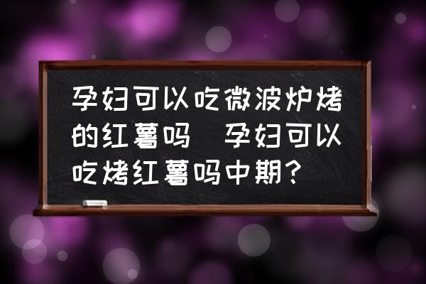 孕婦可以吃微波爐烤的紅薯嗎(孕婦可以吃烤紅薯嗎中期？)