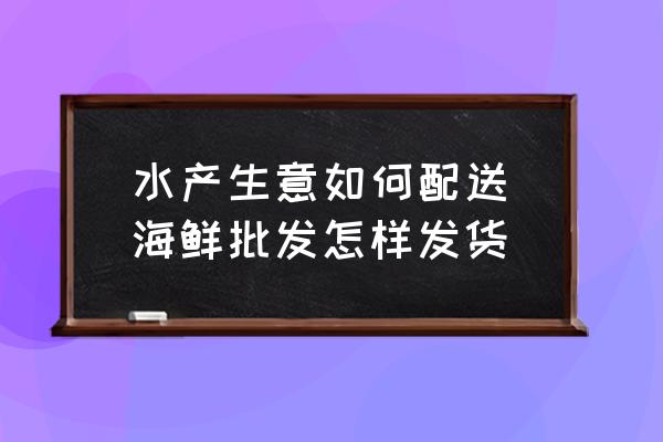 水產(chǎn)生意如何配送(海鮮批發(fā)怎樣發(fā)貨)
