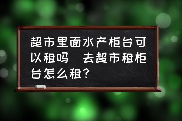 超市里面水產(chǎn)柜臺可以租嗎(去超市租柜臺怎么租？)