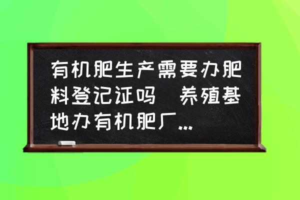 有機(jī)肥生產(chǎn)需要辦肥料登記證嗎(養(yǎng)殖基地辦有機(jī)肥廠要什么條件？需要什么證件？)