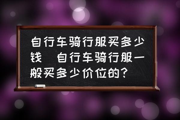 自行車騎行服買多少錢(自行車騎行服一般買多少價位的？)
