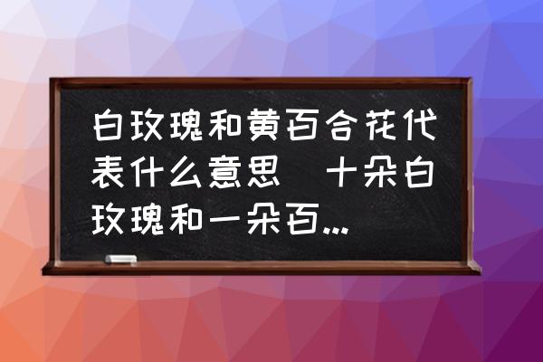 白玫瑰和黃百合花代表什么意思(十朵白玫瑰和一朵百合花的花語是什么？)