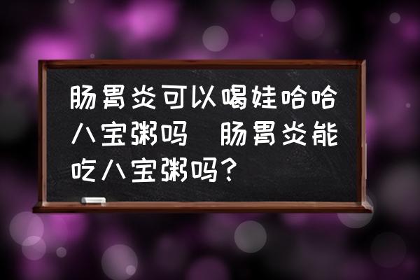 腸胃炎可以喝娃哈哈八寶粥嗎(腸胃炎能吃八寶粥嗎？)