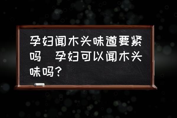 孕婦聞木頭味道要緊嗎(孕婦可以聞木頭味嗎？)