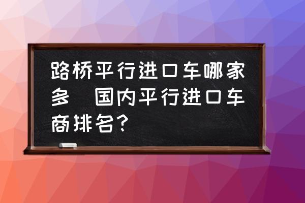 路橋平行進(jìn)口車哪家多(國內(nèi)平行進(jìn)口車商排名？)
