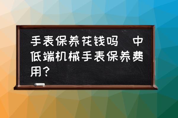 手表保養(yǎng)花錢嗎(中低端機械手表保養(yǎng)費用？)