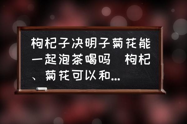 枸杞子決明子菊花能一起泡茶喝嗎(枸杞、菊花可以和決明子一起泡水喝嗎？)