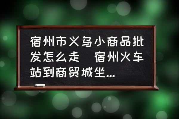 宿州市義烏小商品批發(fā)怎么走(宿州火車站到商貿(mào)城坐幾路公交？)