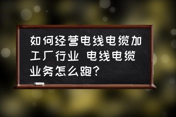 如何經(jīng)營(yíng)電線電纜加工廠行業(yè) 電線電纜業(yè)務(wù)怎么跑？