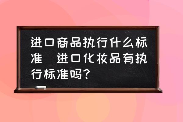 進(jìn)口商品執(zhí)行什么標(biāo)準(zhǔn)(進(jìn)口化妝品有執(zhí)行標(biāo)準(zhǔn)嗎？)