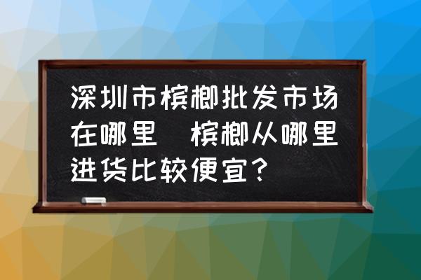 深圳市檳榔批發(fā)市場在哪里(檳榔從哪里進(jìn)貨比較便宜？)