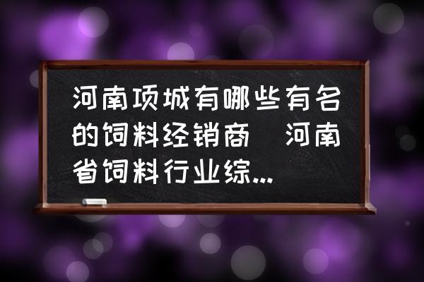 河南項(xiàng)城有哪些有名的飼料經(jīng)銷商(河南省飼料行業(yè)綜合實(shí)力十強(qiáng)企業(yè)有哪些？)