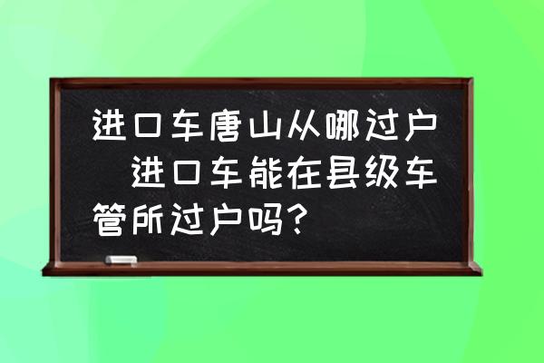 進(jìn)口車唐山從哪過戶(進(jìn)口車能在縣級車管所過戶嗎？)