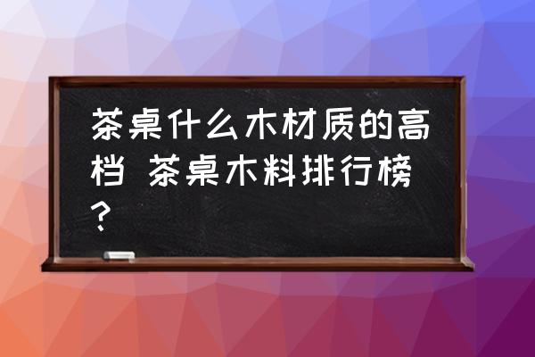 茶桌什么木材質(zhì)的高檔 茶桌木料排行榜？