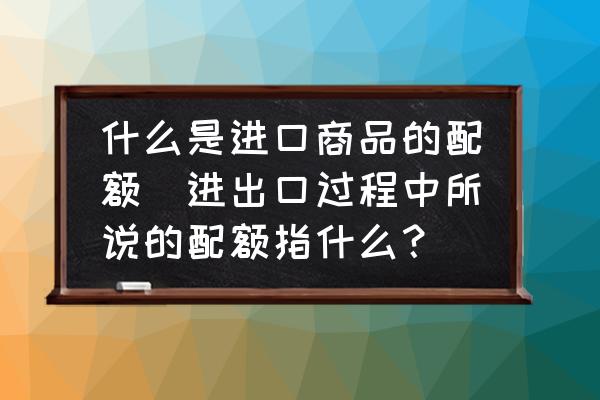 什么是進(jìn)口商品的配額(進(jìn)出口過(guò)程中所說(shuō)的配額指什么？)