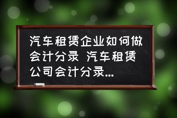 汽車租賃企業(yè)如何做會(huì)計(jì)分錄 汽車租賃公司會(huì)計(jì)分錄怎么做？