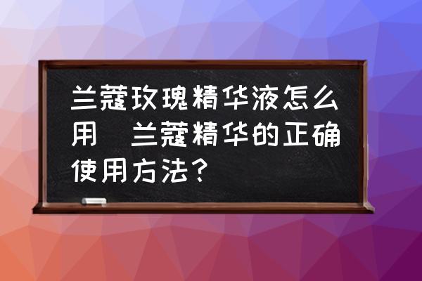 蘭蔻玫瑰精華液怎么用(蘭蔻精華的正確使用方法？)