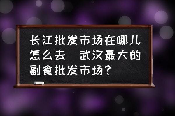 長江批發(fā)市場在哪兒怎么去(武漢最大的副食批發(fā)市場？)