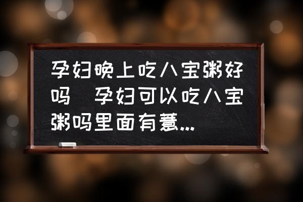 孕婦晚上吃八寶粥好嗎(孕婦可以吃八寶粥嗎里面有薏米的話能否吃呢？)