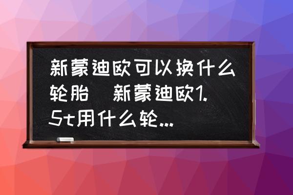 新蒙迪歐可以換什么輪胎(新蒙迪歐1.5t用什么輪胎比較好？)