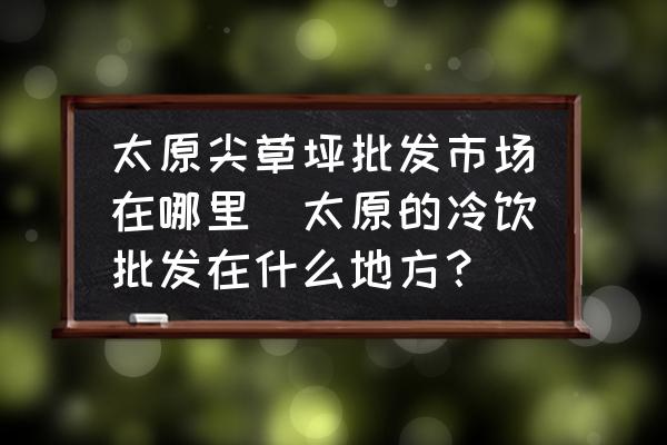 太原尖草坪批發(fā)市場在哪里(太原的冷飲批發(fā)在什么地方？)