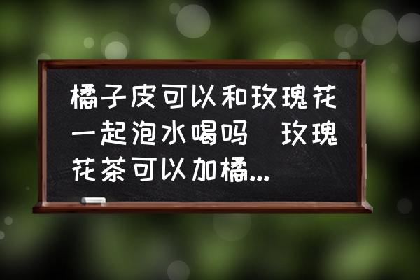 橘子皮可以和玫瑰花一起泡水喝嗎(玫瑰花茶可以加橘子皮嗎？)