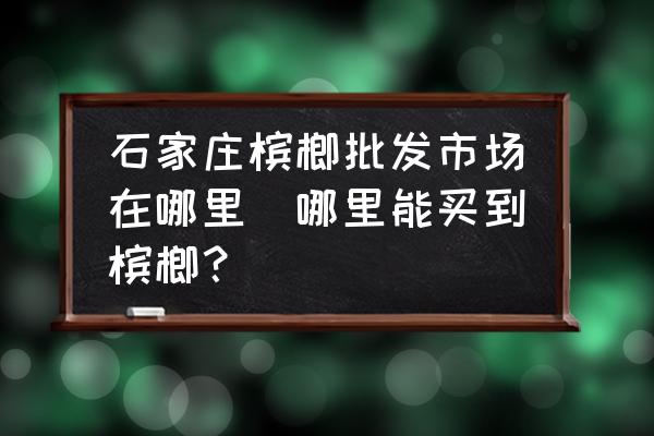 石家莊檳榔批發(fā)市場在哪里(哪里能買到檳榔？)