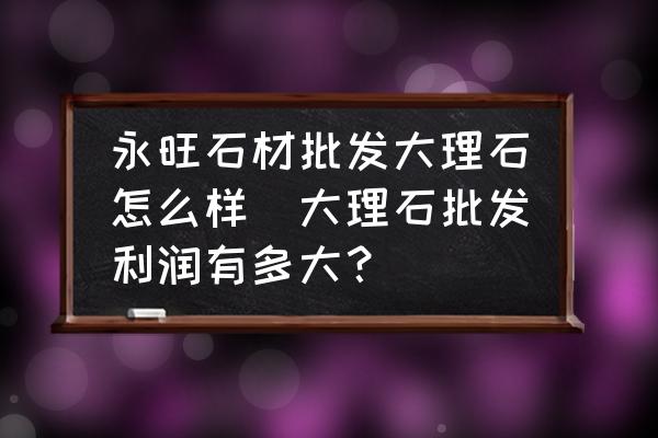 永旺石材批發(fā)大理石怎么樣(大理石批發(fā)利潤(rùn)有多大？)