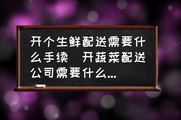 開個生鮮配送需要什么手續(xù)(開蔬菜配送公司需要什么手續(xù)？)