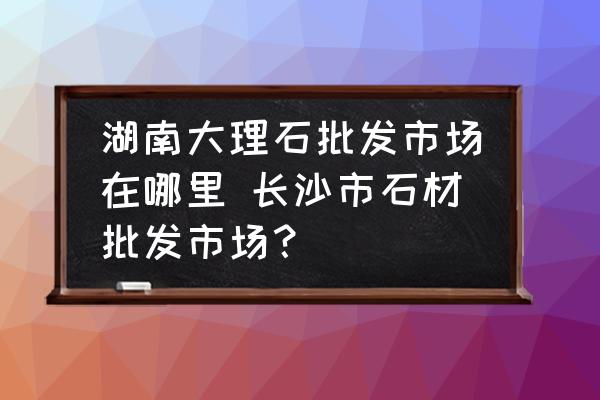 湖南大理石批發(fā)市場(chǎng)在哪里 長(zhǎng)沙市石材批發(fā)市場(chǎng)？