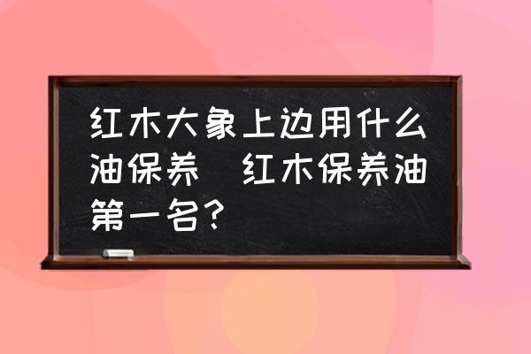 紅木大象上邊用什么油保養(yǎng)(紅木保養(yǎng)油第一名？)