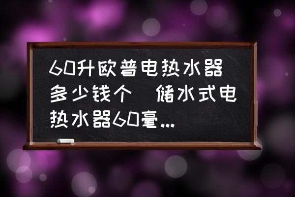 60升歐普電熱水器多少錢個(儲水式電熱水器60毫升多少錢一臺？)