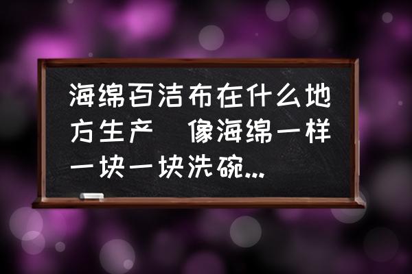 海綿百潔布在什么地方生產(chǎn)(像海綿一樣一塊一塊洗碗的叫什么？)