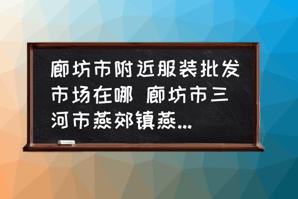 廊坊市附近服裝批發(fā)市場在哪 廊坊市三河市燕郊鎮(zhèn)燕靈路附近哪里有服裝批發(fā)市場？