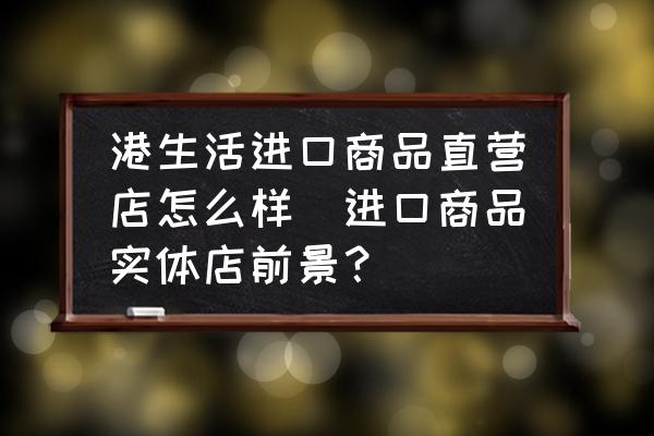 港生活進(jìn)口商品直營店怎么樣(進(jìn)口商品實(shí)體店前景？)