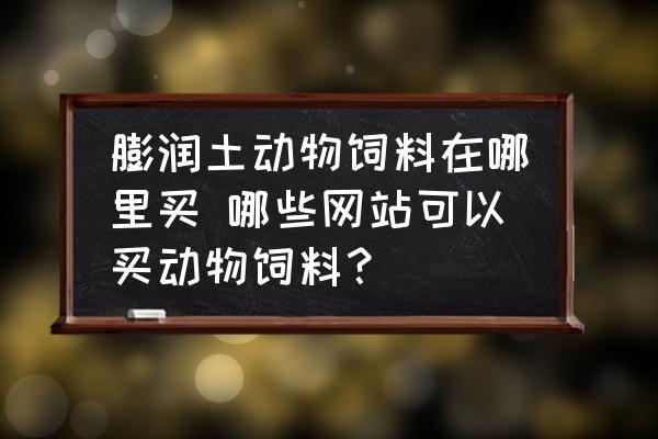 膨潤土動物飼料在哪里買 哪些網(wǎng)站可以買動物飼料？