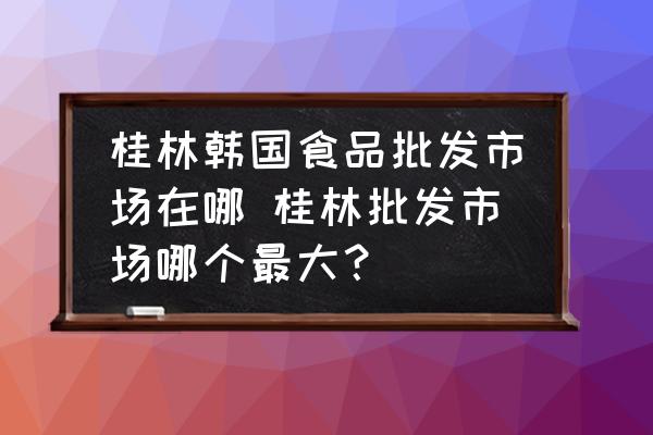 桂林韓國(guó)食品批發(fā)市場(chǎng)在哪 桂林批發(fā)市場(chǎng)哪個(gè)最大？