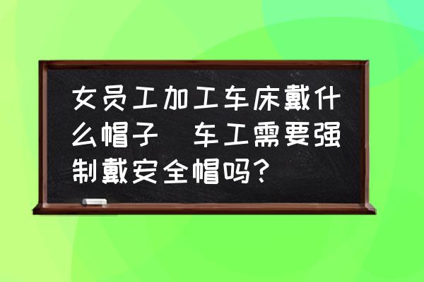 女員工加工車床戴什么帽子(車工需要強(qiáng)制戴安全帽嗎？)
