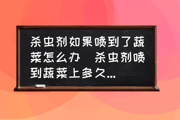 殺蟲劑如果噴到了蔬菜怎么辦(殺蟲劑噴到蔬菜上多久失效？)