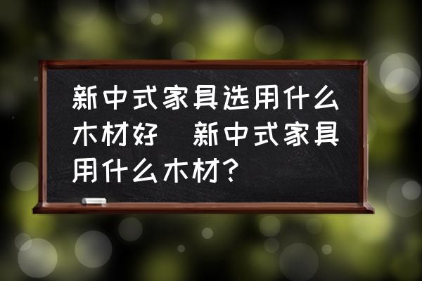 新中式家具選用什么木材好(新中式家具用什么木材？)