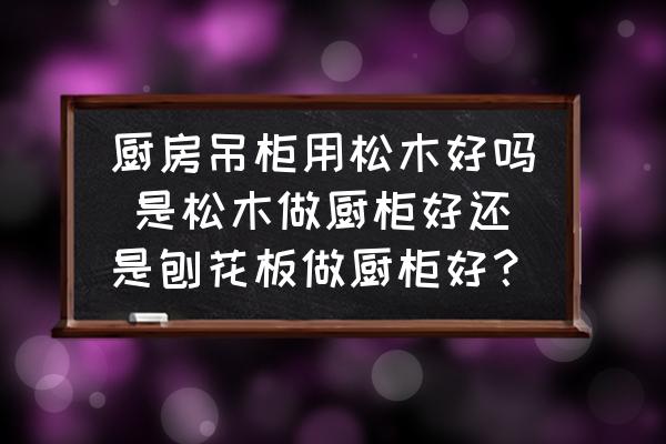 廚房吊柜用松木好嗎 是松木做廚柜好還是刨花板做廚柜好？