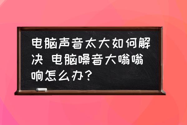 電腦聲音太大如何解決 電腦噪音大嗡嗡響怎么辦？