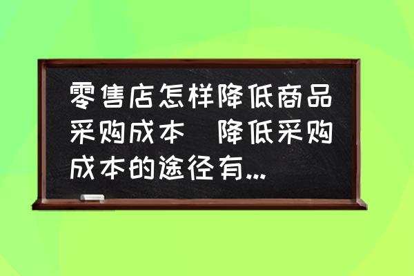 零售店怎樣降低商品采購成本(降低采購成本的途徑有哪些？)