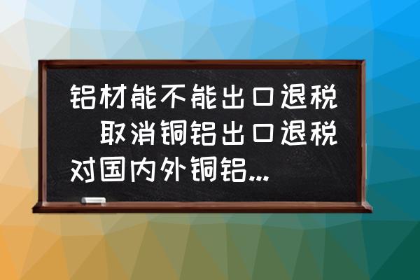 鋁材能不能出口退稅(取消銅鋁出口退稅對(duì)國(guó)內(nèi)外銅鋁價(jià)格有何影響？)