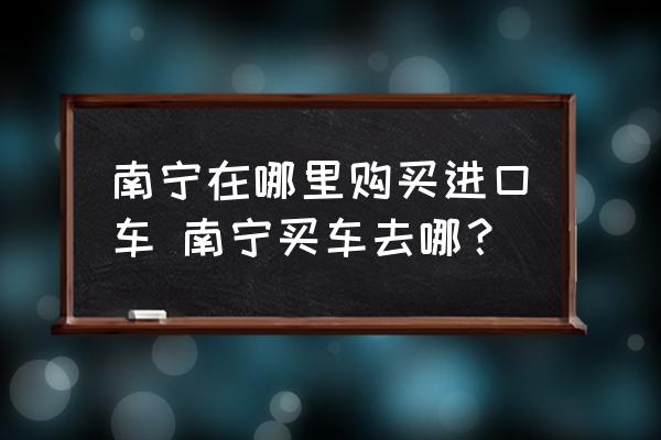 南寧在哪里購(gòu)買(mǎi)進(jìn)口車(chē) 南寧買(mǎi)車(chē)去哪？