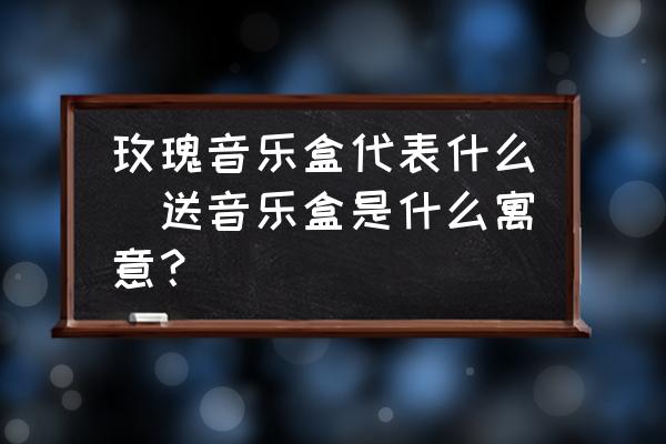 玫瑰音樂(lè)盒代表什么(送音樂(lè)盒是什么寓意？)