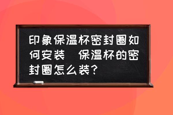 印象保溫杯密封圈如何安裝(保溫杯的密封圈怎么裝？)