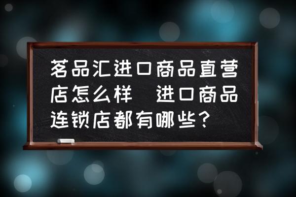 茗品匯進口商品直營店怎么樣(進口商品連鎖店都有哪些？)