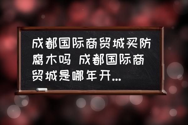 成都國際商貿(mào)城買防腐木嗎 成都國際商貿(mào)城是哪年開始修建的？