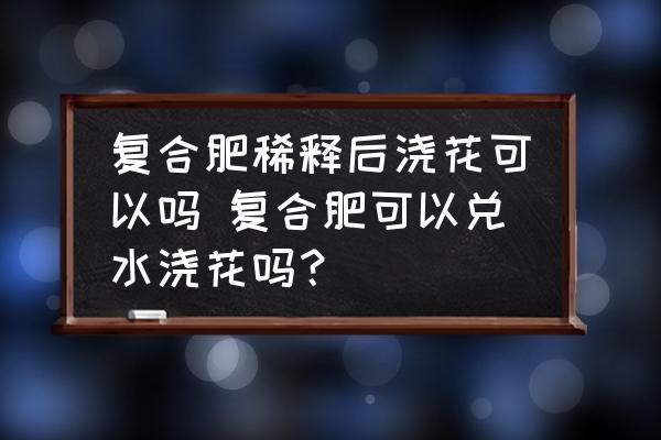 復(fù)合肥稀釋后澆花可以嗎 復(fù)合肥可以兌水澆花嗎？